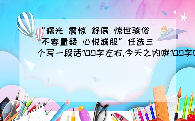 “曙光 震惊 舒展 惊世骇俗 不容置疑 心悦诚服”任选三个写一段话100字左右,今天之内哦100字哦 嘻嘻……在提醒一次,今天之内