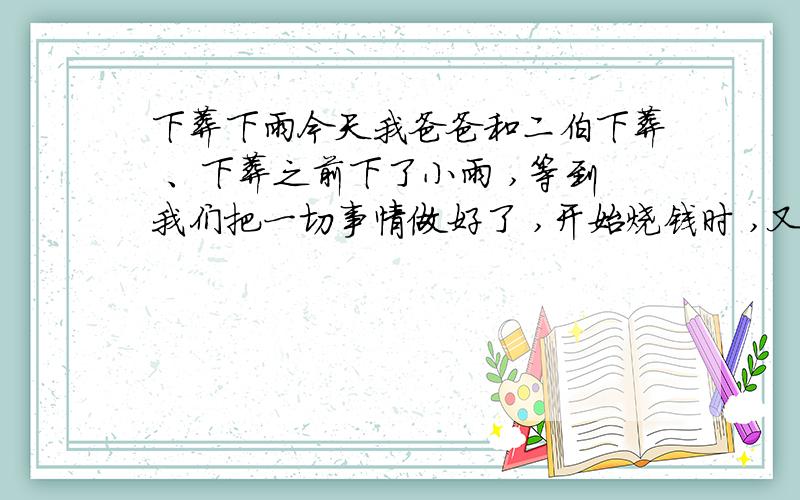 下葬下雨今天我爸爸和二伯下葬 、下葬之前下了小雨 ,等到我们把一切事情做好了 ,开始烧钱时 ,又下起了雨 ,风也有点大 ,风吹得火很大 ,雨把燃着的纸钱弄得啪啪的响 ,不知道这好不好呀?