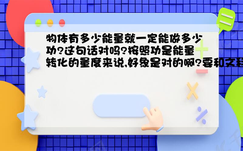 物体有多少能量就一定能做多少功?这句话对吗?按照功是能量转化的量度来说,好象是对的啊?要和文科班的学生能解释清楚的!