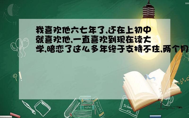 我喜欢他六七年了,还在上初中就喜欢他,一直喜欢到现在读大学,暗恋了这么多年终于支持不住,两个月前我摊了牌,他说我是他最亲的人,最好的朋友,可是,我们不可能.原来我们也是几乎天天联