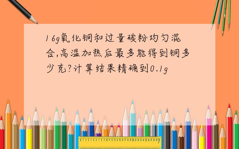 16g氧化铜和过量碳粉均匀混合,高温加热后最多能得到铜多少克?计算结果精确到0.1g