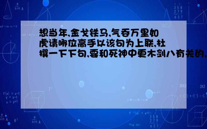 想当年,金戈铁马,气吞万里如虎请哪位高手以该句为上联,杜撰一下下句,要和死神中更木剑八有关的,MS我是因为小剑才喜欢八千流的.