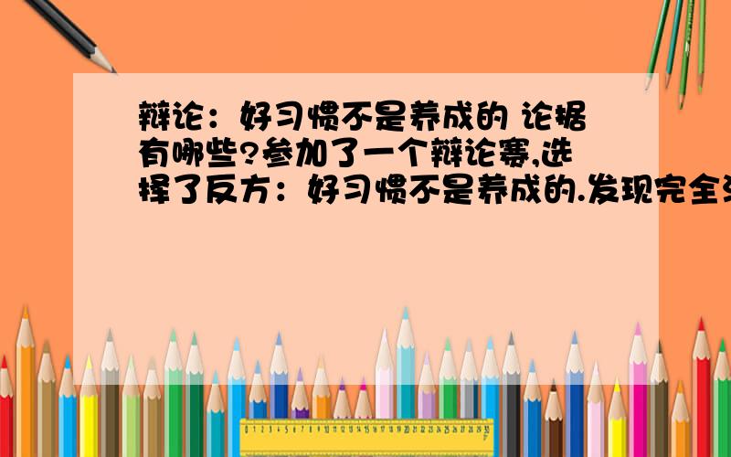 辩论：好习惯不是养成的 论据有哪些?参加了一个辩论赛,选择了反方：好习惯不是养成的.发现完全没有头绪,有识之士给点论据,有什么另辟蹊径的破题法没有?