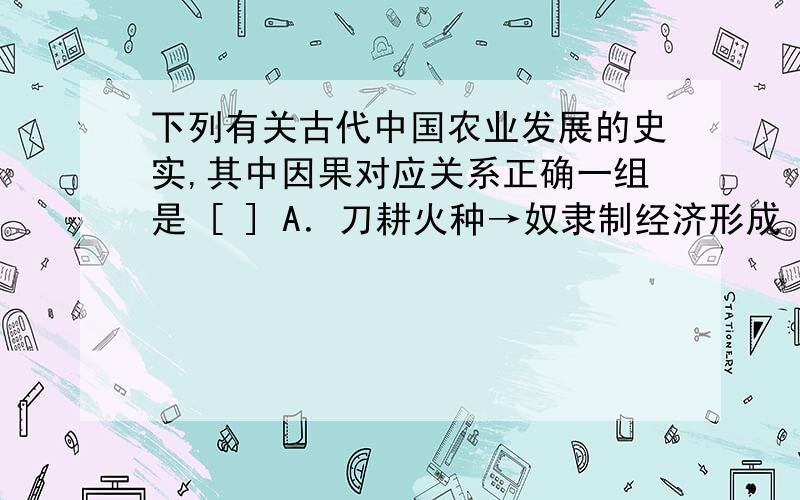 下列有关古代中国农业发展的史实,其中因果对应关系正确一组是 [ ] A．刀耕火种→奴隶制经济形成 B．铁犁牛耕→井田制形成 C．铁犁牛耕→小农经济形成 D．石器锄耕→小农经济的形成 要