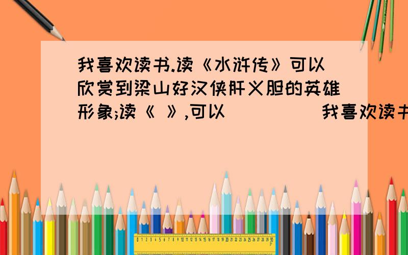 我喜欢读书.读《水浒传》可以欣赏到梁山好汉侠肝义胆的英雄形象;读《 》,可以_____我喜欢读书.读《水浒传》可以欣赏到梁山好汉侠肝义胆的英雄形象;读《 》,可以________________________.