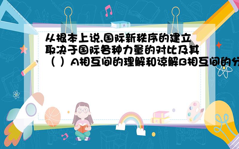 从根本上说,国际新秩序的建立取决于国际各种力量的对比及其（ ）A相互间的理解和谅解B相互间的分化于组合C相互间的斗争与战争