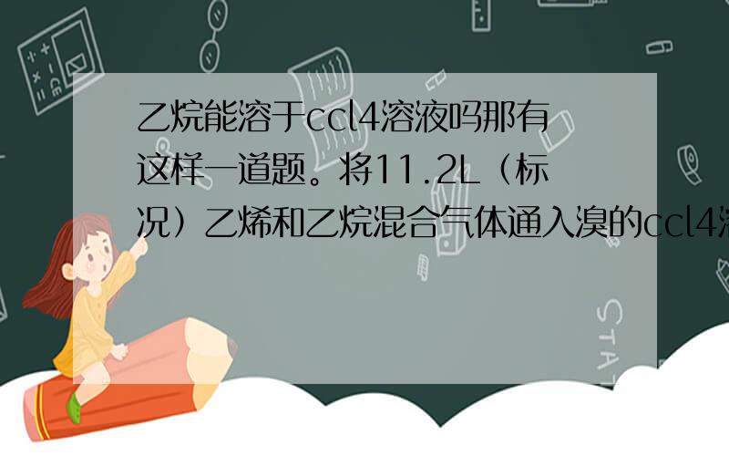 乙烷能溶于ccl4溶液吗那有这样一道题。将11.2L（标况）乙烯和乙烷混合气体通入溴的ccl4溶液，增重5.6g.    我想问这5.6g只是乙烯反应增加的吗？ 没有乙烷溶进去增加的吗