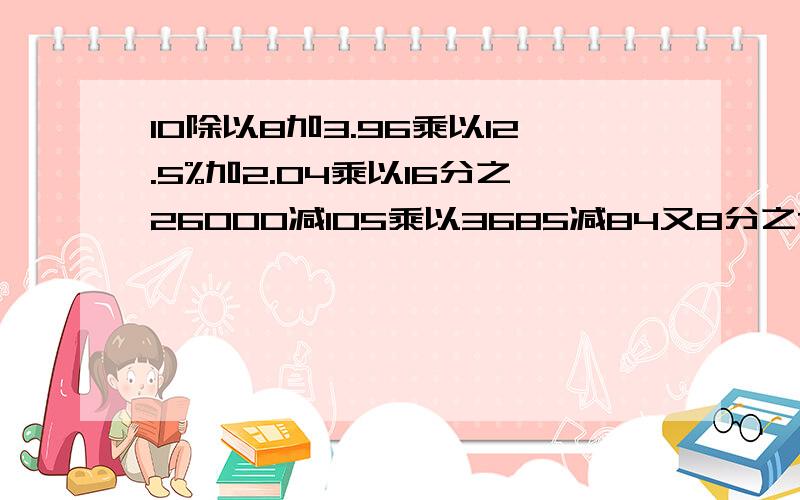 10除以8加3.96乘以12.5%加2.04乘以16分之26000减105乘以3685减84又8分之7除以715分之4除以[(7分之4加21分之4)乘以12分之7]5分之3X加3.4X=7