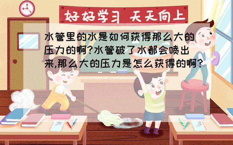 水管里的水是如何获得那么大的压力的啊?水管破了水都会喷出来,那么大的压力是怎么获得的啊?