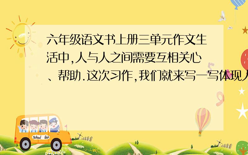 六年级语文书上册三单元作文生活中,人与人之间需要互相关心、帮助.这次习作,我们就来写一写体现人们互相关爱的事情.写之前先想一想,事情发生在怎样的环境里,是怎么发生的,事情发展变