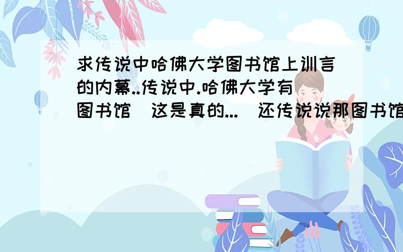 求传说中哈佛大学图书馆上训言的内幕..传说中.哈佛大学有图书馆(这是真的...)还传说说那图书馆墙上有训言(或者叫格言什么的)听说很启发 很励志.(初中班主任还读过...)但是吧前两天 我在