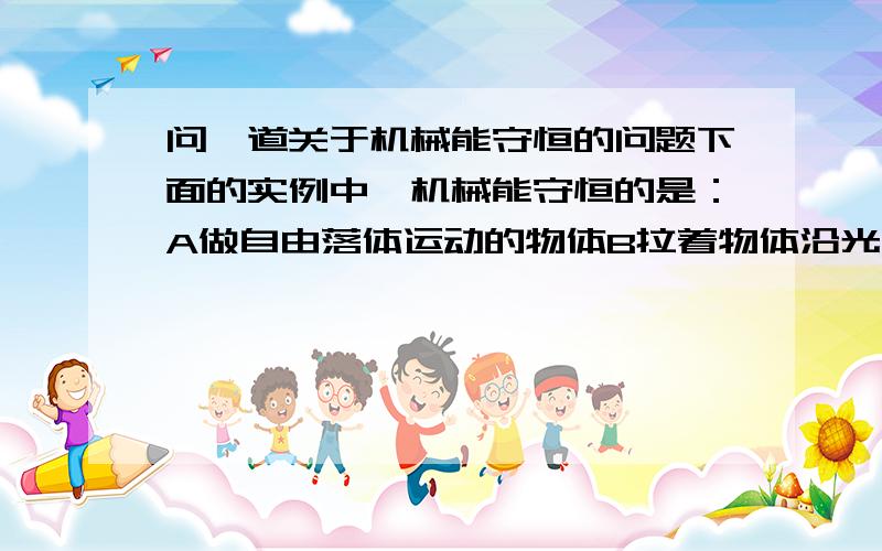 问一道关于机械能守恒的问题下面的实例中,机械能守恒的是：A做自由落体运动的物体B拉着物体沿光滑的斜面匀速上升C跳伞运动员张开伞后,在空中匀速下降D飞行的子弹击中放在光滑水平桌