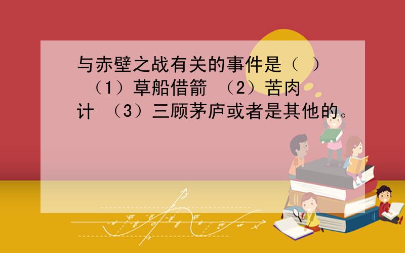 与赤壁之战有关的事件是（ ） （1）草船借箭 （2）苦肉计 （3）三顾茅庐或者是其他的。