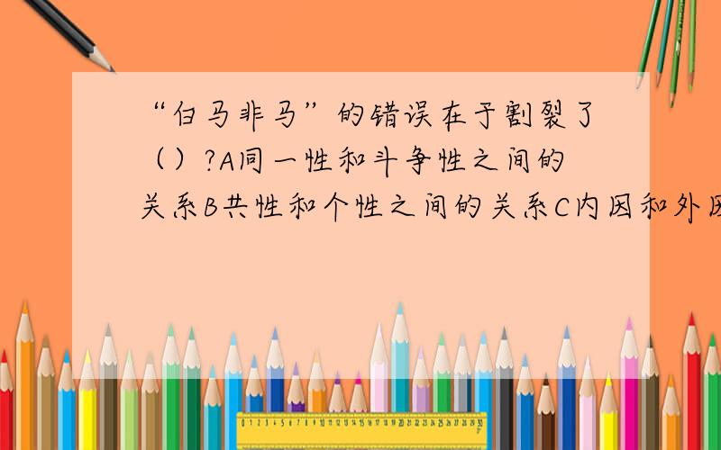 “白马非马”的错误在于割裂了（）?A同一性和斗争性之间的关系B共性和个性之间的关系C内因和外因的关系D两论点和重点论的关系