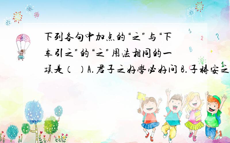 下列各句中加点的“之”与“下车引之”的“之”用法相同的一项是（ ）A.君子之好学必好问 B.子将安之 C.良愕然,欲殴之 D.投诸渤海之尾