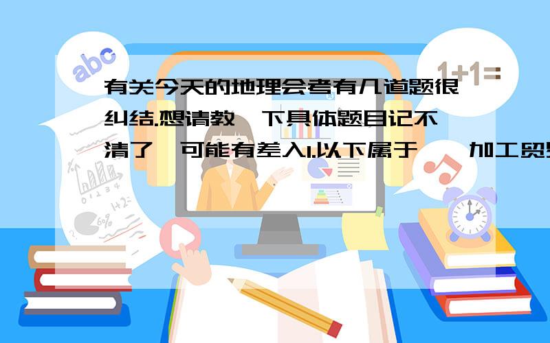 有关今天的地理会考有几道题很纠结.想请教一下具体题目记不清了,可能有差入1.以下属于××加工贸易型的（貌似是这样）A西欧 B东欧 C日本太平洋沿岸 D总之一定是错的答案..2.海南属于什么