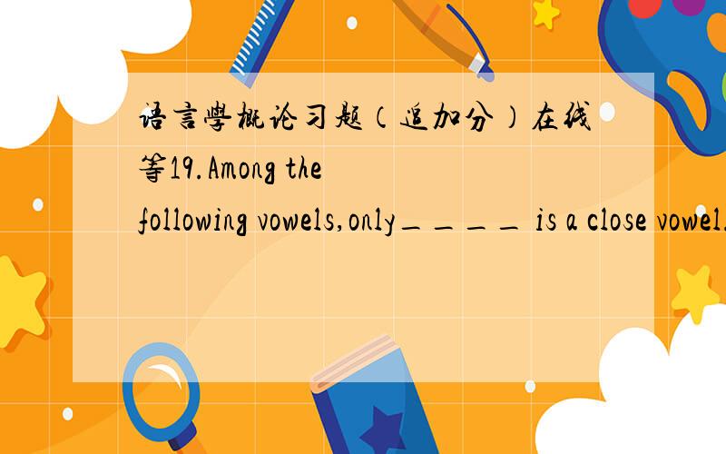 语言学概论习题（追加分）在线等19.Among the following vowels,only____ is a close vowel.A.[e].B.[ ə] C.[ə] D.[u]20.In English,all the front vowels and the central vowels are _____vowels.A.unrounded B.tense C.lax D.rounded21.The