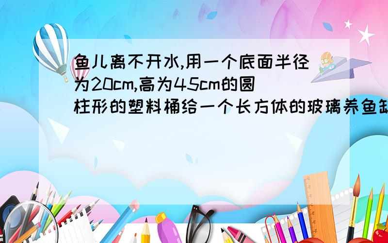 鱼儿离不开水,用一个底面半径为20cm,高为45cm的圆柱形的塑料桶给一个长方体的玻璃养鱼缸倒水,养鱼缸的长为120cm,宽为40cm,高为1m,将满满的一桶水倒下去,鱼缸里的水会升高多少?