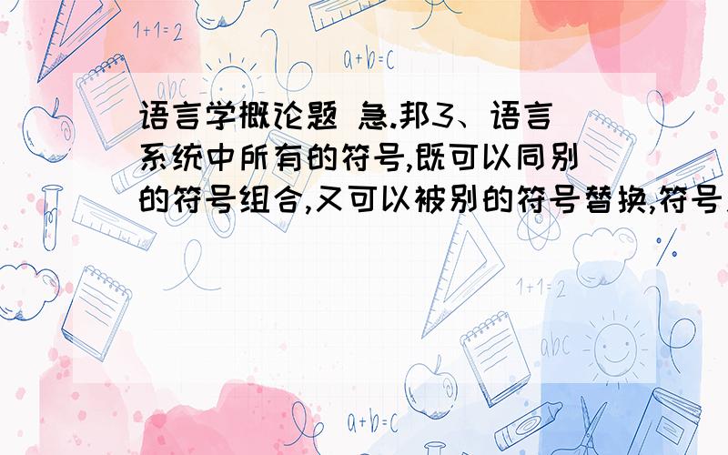 语言学概论题 急.邦3、语言系统中所有的符号,既可以同别的符号组合,又可以被别的符号替换,符号之间的这种关系被称为_________关系和__________关系.4、最小的语言符号是 .5、语素可分词根、