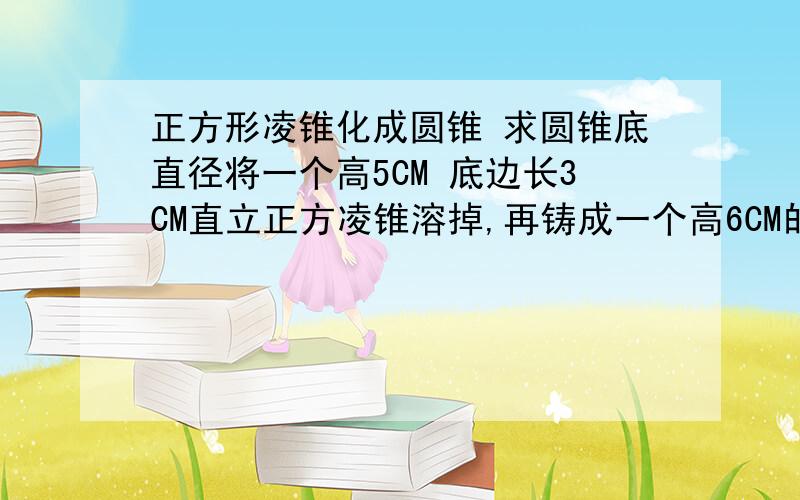 正方形凌锥化成圆锥 求圆锥底直径将一个高5CM 底边长3CM直立正方凌锥溶掉,再铸成一个高6CM的圆锥,求圆锥底直径.