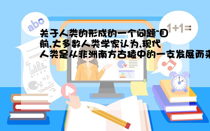 关于人类的形成的一个问题~目前,大多数人类学家认为,现代人类是从非洲南方古猿中的一支发展而来的.请你说说理由.尽量简练些，只是一般的问答题。谢谢