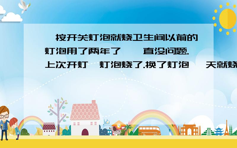 一按开关灯泡就烧卫生间以前的灯泡用了两年了,一直没问题.上次开灯,灯泡烧了.换了灯泡 一天就烧了 、又换了个 用了两天 今天一按开关 灯泡又烧了 、为什么