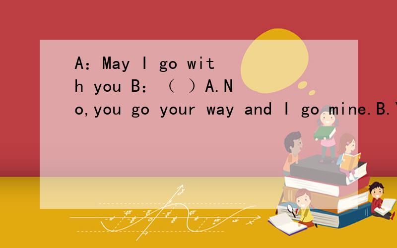 A：May I go with you B：（ ）A.No,you go your way and I go mine.B.Yes,I'm yours.C.Yes,you are my friend.D.No,I don't want with you.请问,是不是选A?我也想选C，可参考答案为A。