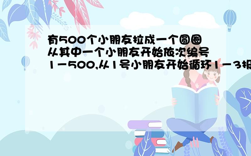 有500个小朋友拉成一个圆圈从其中一个小朋友开始依次编号1－500,从1号小朋友开始循环1－3报数,数到3的小朋友就退出.编写一个程序,计算出最后一个小朋友的号码是多少?