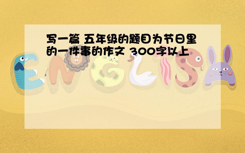 写一篇 五年级的题目为节日里的一件事的作文 300字以上