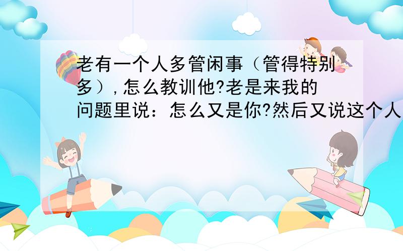 老有一个人多管闲事（管得特别多）,怎么教训他?老是来我的问题里说：怎么又是你?然后又说这个人怎么这样什么的,烦死了,谁能帮我想办法教训他