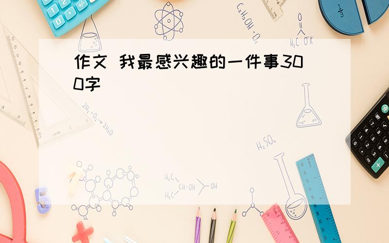 作文 我最感兴趣的一件事300字