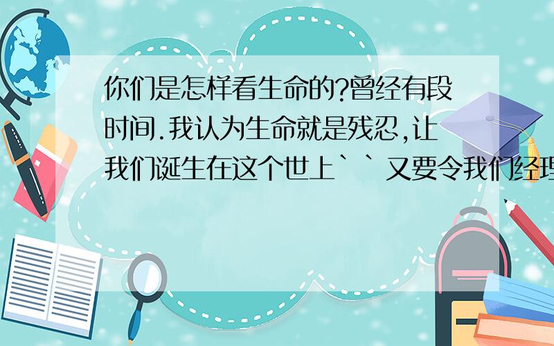 你们是怎样看生命的?曾经有段时间.我认为生命就是残忍,让我们诞生在这个世上``又要令我们经理很多的痛苦,要为很多事烦``最后就是死去.