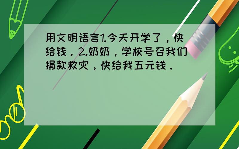 用文明语言1.今天开学了，快给钱。2.奶奶，学校号召我们捐款救灾，快给我五元钱。