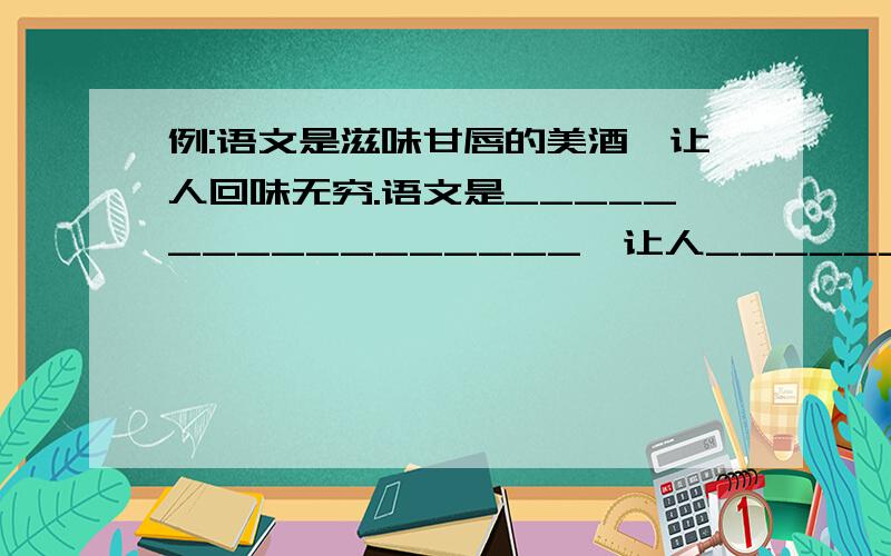 例:语文是滋味甘唇的美酒,让人回味无穷.语文是_________________,让人_______________.语文是_________________,让人_______________.语文是_________________,让人_______________.