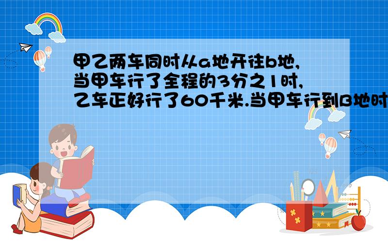 甲乙两车同时从a地开往b地,当甲车行了全程的3分之1时,乙车正好行了60千米.当甲车行到B地时,乙车行了全程的15分之3.A、B两地相距多少千米?急!作业!求正确解答!（是应用题.求过程）我是六年