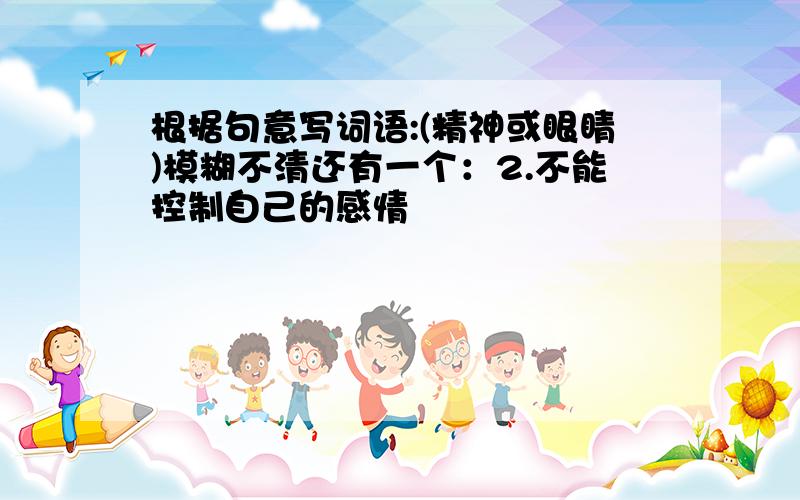 根据句意写词语:(精神或眼睛)模糊不清还有一个：2.不能控制自己的感情