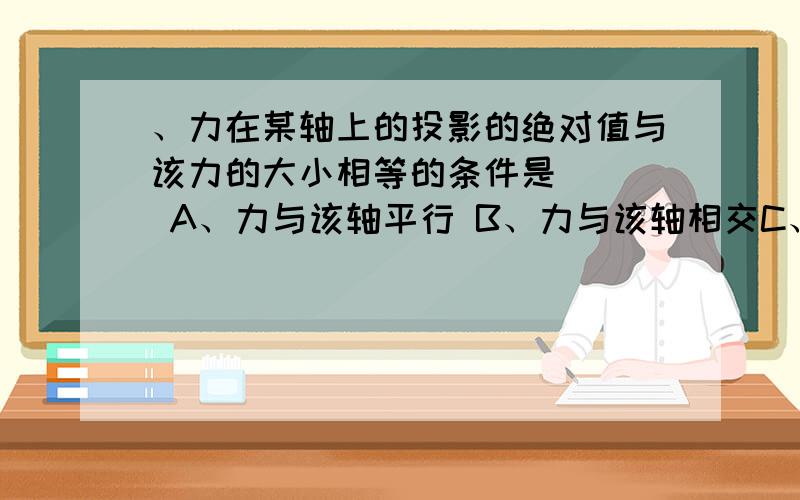 、力在某轴上的投影的绝对值与该力的大小相等的条件是（ ） A、力与该轴平行 B、力与该轴相交C、力与该轴垂直