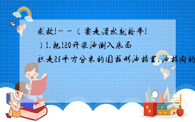 求救!……（要是灌水就检举!）1.把120升柴油倒入底面积是25平方分米的圆柱形油桶里,油桶内的高是多少分米?2.一个圆柱水桶的容积是24立方分米,内底面积是6平方分米,装了4/3桶水.水面高多少