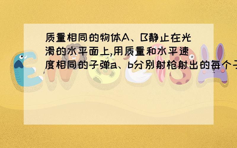 质量相同的物体A、B静止在光滑的水平面上,用质量和水平速度相同的子弹a、b分别射枪射出的每个子弹质量速度都相同.现用它分别水平射击原来静止在光滑水平面上质量相等的物体ab射击a时