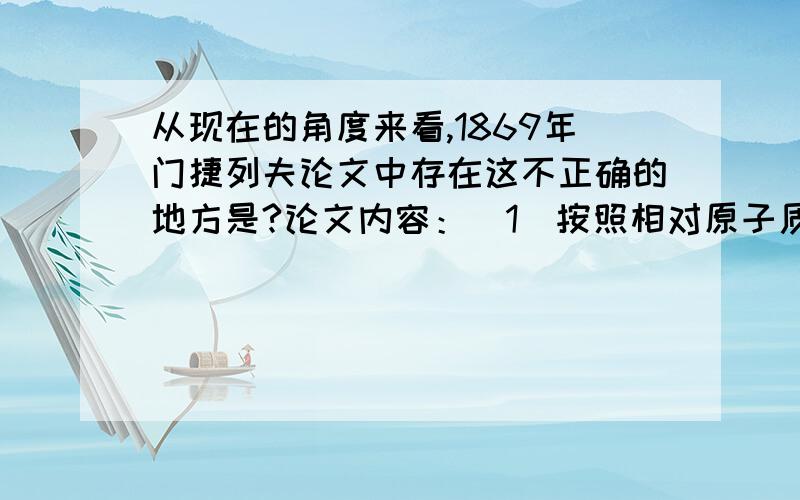 从现在的角度来看,1869年门捷列夫论文中存在这不正确的地方是?论文内容：（1）按照相对原子质量带线排列起来的元素,在性质上呈现明显的周期性.（2）化学性质相似的元素,或者是相对原