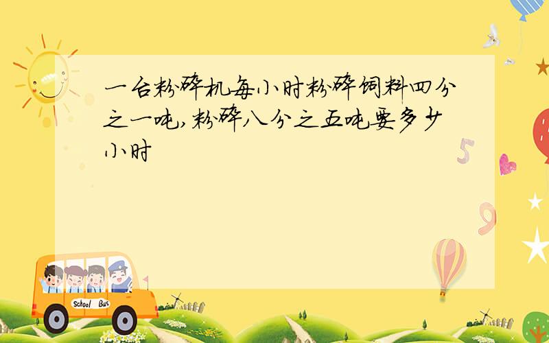 一台粉碎机每小时粉碎饲料四分之一吨,粉碎八分之五吨要多少小时