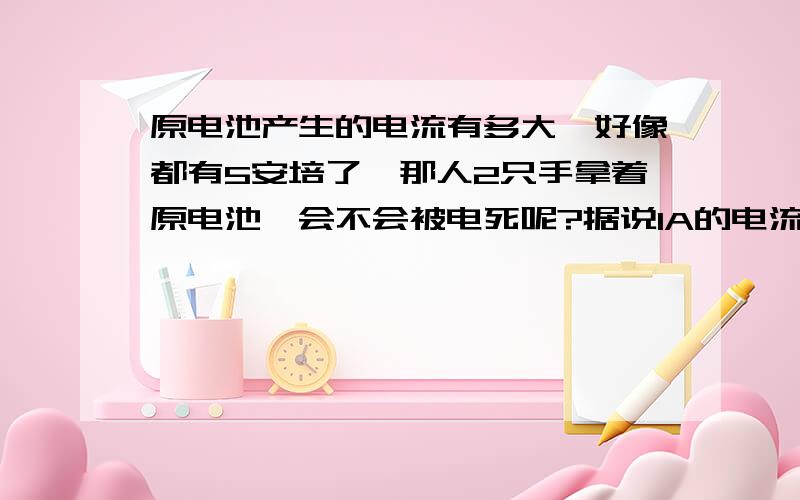 原电池产生的电流有多大,好像都有5安培了,那人2只手拿着原电池,会不会被电死呢?据说1A的电流就能电死人