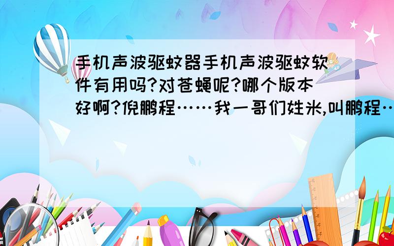 手机声波驱蚊器手机声波驱蚊软件有用吗?对苍蝇呢?哪个版本好啊?倪鹏程……我一哥们姓米,叫鹏程……他妈妈姓倪………所以,就采纳你了……