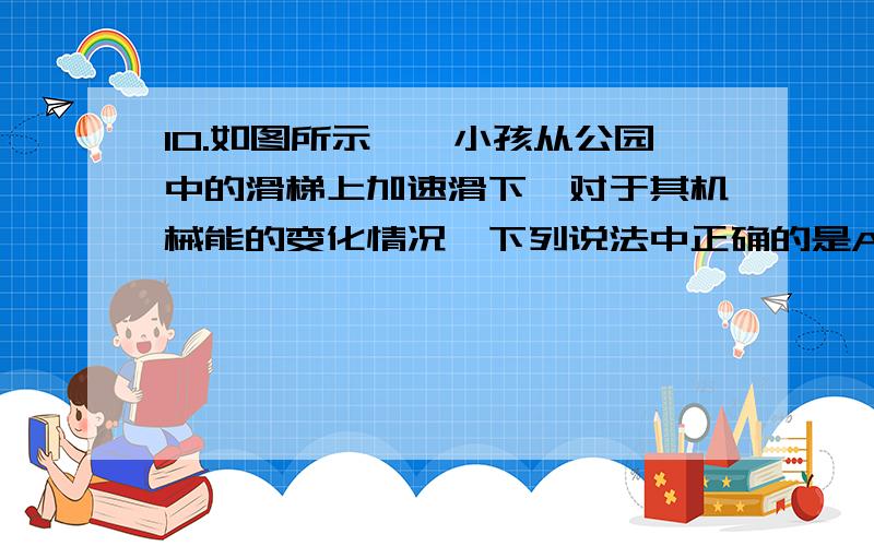 10.如图所示,一小孩从公园中的滑梯上加速滑下,对于其机械能的变化情况,下列说法中正确的是A、?重力势能减小,动能不变,有重力势能转变为动能B、重力势能减小,动能增加,有重力势能转变为