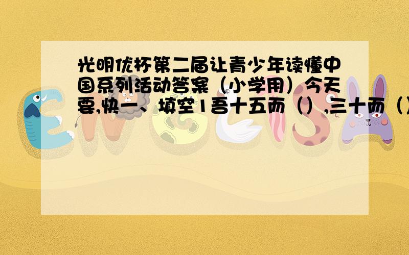 光明优杯第二届让青少年读懂中国系列活动答案（小学用）今天要,快一、填空1吾十五而（）,三十而（）,四十而（）2孤帆远影碧空尽,（）3随风潜入夜,（）4《史记》是中国第一部（）.他是