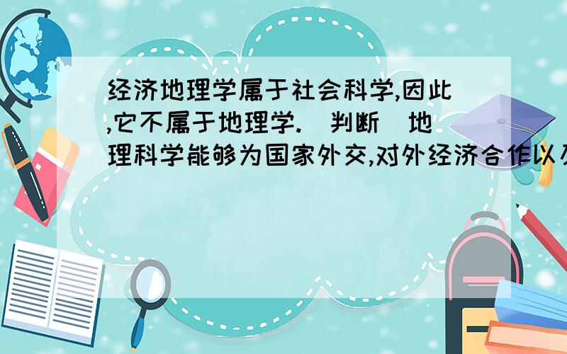 经济地理学属于社会科学,因此,它不属于地理学.(判断)地理科学能够为国家外交,对外经济合作以及国内经济建设提供背景材料和制定政策依据.长期以来科学被分为哲学、自然地理学和社会科