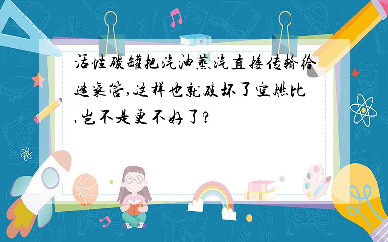 活性碳罐把汽油蒸汽直接传输给进气管,这样也就破坏了空燃比,岂不是更不好了?