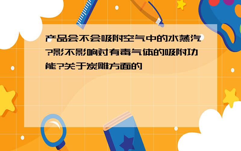 产品会不会吸附空气中的水蒸汽?影不影响对有毒气体的吸附功能?关于炭雕方面的