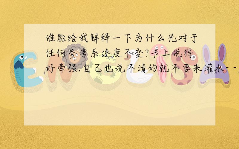 谁能给我解释一下为什么光对于任何参考系速度不变?书上说得好牵强.自己也说不清的就不要来灌水- -|||   一楼，你说的我比你知道得更清楚