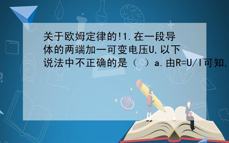 关于欧姆定律的!1.在一段导体的两端加一可变电压U,以下说法中不正确的是（ ）a.由R=U/I可知,R与U成正比,与I成反比b.不管U如何变化,U与I的比值不变c.U增加几倍,电流就增加几倍d.当U一定时,电